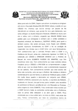 SECRETAmA DE ESTADO DOS NEGÓCIOS DA SiEGILRANÇA PÚBLICA
POÜCIA CliVYL DO ESTADO DE SÃO PAULO
DEPARTAMENTO DE POLÍCIA JUD!CLb.RIA DE SÃO PJ.ULO INTERIOR
DEINTER 3 - RIBEIRÃO PRETO
DEU:GAGIA SECCIONAL DE POLICIA OE BEBEDOURO
Rua Vanor .fonqueira Fram:o, 621 - CEP 14.701.010 - Tel. (17} 3342-7677
-CARTÓRIO-
deles para sede da COAF; Depois que saíram da empresa se dirigiram
até onde o Deputado Estadual BALEIA ROSSI estava, ocasião em que
CÁSSIO lhe informou que levava consigo um pacote de R$
200.000100 em dinheiro1 cujo pacote foi visto pelo declarante, que
seria entregue ao aludido Deputado Estadual; CÁSSIO se reuniu com
ele e voltou com o dinheiro, alegando que BALEIA ROSSI havia
pedido para que entregasse o dlnheiro para o então candidato a
deputado estadual, de Bebedouro, GUSTAVO SPIDO, para quem o
dinheiro acabou não sendo entn:9ue, tendo ficado com CÁSSIO;
Quando inç1ressou formalmente na CO.A.'F o foi na condição de
negociador das dividas que a COAF tinha com seus fornecedores;
Tem conhecimento que o contrato firmado entre a COAF e a'
Prefeitura de Barueri, antes de o declarante ingressar na COAF, foi
celebrado por CÁSSIO e EMERSON GIRARDI com o Prefeito de
Baruerl de nome GILBERTO MACEDO GIL ARANTES, cuja foto
reconhece neste ato; Tem conhecimento que esse contrato estava
fraudado porque CÁSSIO e EMJ::RSON se comprometeram a pagar
30% de seu valor ao citado Prefeito, valor evldentemente impossível
de ser saldado; Tem conhecimento tambérn que esse acordo não 0
tería sido curnprido, uma vez que o Prefeito não recebeu o dinheiro /
combínado,tanto que ele fechou as portas da Prefeitura para a COAF; J
Em razão desse quadro o declarante em conjunto com CÉSAR,
MOACIR e MARCEL realizaram uma reunlão, no escritório de MOACIR,
localizado em Barueri1 da qual tomou parte também uma secretária
da prefeitura de Barueri; acreditando ser a de Educação ou Finanças,
salvo engano de nome GIANETE; Ficou combinado nessa reunião que
a COAF honraria todas as comissões combinadas com a Prefeitura,
caso as portas dela voltassem a se abrir para a COAF; Ficou
comblnado que o novo edital sairia no inicio de 2016, mais ainda não
saiu; Tomou c:mhedmento, por meio de ,::omentários dentro da
1
 