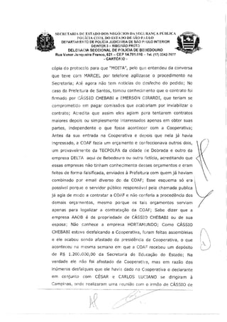 SECRETARIA DiE ESTADO DOS NEGÓCIOS DA SEGURANÇA PÚBLICA
POL[cu CIVl'L DO ESTM)O DE SÃO PAULO
DEPARTAIVJENTO DE POLÍCIA JUDICLÁRIA DE SÃO P,t,,ULO INTERIOR
DEINTER 3 - RIBErRÃO PRETO
DELEGACIA SECCIONAL DE POLÍCIA DE BEBEDOURO
Rua Vanor ,,ltmqueira Franco, 621 - CEiP 14.701.010 -- Tel. (17} 3342-7677
-CARTÓR!O-
cópia do protocc!o para que "MOITA", pelo que entendeu da conversa
que teve com MARCEL por telefone agilizasse o procedimento na
Secretaria; Até agora não tem noticias do desfecho do pedido; No
caso d;a Prefeitura de Santos, tomou conhecimento que o contrato foi
firmado por CJ'SSIO CHEBABI e EMERSON GIRARDI, que teriam se
comprometido em pagar comissfü2s que acabariam por inviabilizar o
contrato; Ac:-edita que assim eles agiam para tentarem contratos
maiores depols ou simplesmente interessados apenas em obter suas
partes, independente o que fosse acontecer com a Cooperativa;
Antes da sua entrada na Cooperativa e depois que nela já havia
tngressado, t1 COAF fazia um orçamento e confeccionava outros dois, ~
um provavelmente da TECPOLPA da cidade C:e Dobrada e outro da
empresa DELT,A, aqui de Bebedoum ou outra fictícia, acreditando que
essas empresas não tinham conhedmento desses orçamentos e eram
feitos de forma falsificada, enviados à Prefeitura com quem já haviam
combinado por email diverso do da COAF; Esse esquema só era l
possível porque o servidor público responsáw::I pela chamada publica 
já agia de modo a contratar a C01F e não conferia a procedência dos Y.;;,/.
demais orçamentos, mesmo porque os tafs orçamentos serviam
4;{
apenas para legalizar a contratação da COAF; Sabe dizer que a
empresa AAOB é de propriedade de CÁSSIO CHEBAB! ou de sua
esposa; Não conhece a empresa HORTAMUNDO; Como CÁSSIO
CHEBABI est;:1va desfalcando a Cooperativa, foram feitas assembleias
e ele acabou sendo afastado da presidência da Cooperativa, o que
aconteceu na mesma SE:mana em que a COA,= recebeu um depósito
de R$ 1.200.0DO,OO da Secretaria d,e Educação do Estado; Na
verdade ele não foi afastado da Cooperativa, mas em razão dos
inúmeros desfalques que ele havia dado na Cooperativa o declarante
em conjunto com CÉSAR e CARLOS LUCIANO se dirigiram à
Campinas, onde realizaram Ufí1a reunião com o irmão de CÁSSIO de
 