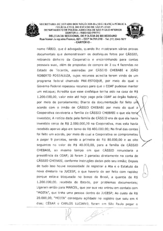 SECRETARIA DJE ESTADO DOS NEGÓCIOS DA SEGLRANÇA PÚBLICA
POLÍCIA GVIL DO ESTADO DE sAo PAULO
DE?ARTAJI/JENTO DE POLÍCIA JUDICliRIA DE SÃO P,n,ULO INTERIOR
DEINTER 3 - RIBEt,P.ÃO PRETO
OEUE(3ACIA SECCIONAL DE POLÍCIA DE BEBEDOURO
Rt11a Vanor Junr::g.1eira Franco, 621 - CEP 14.701.01 O···· Tel. (17) 3342-7677
·CARTÓRIO·
nome FÁBIO,. que é advogado, quando lh.2 mostraram várias provas
documentais que demonstravam os desfalques feitos por CÁSSIO,
retirando dínhe:lro da Cooperativa e encaminhando para contas
pessoais suas, além de proposta~: ele compra de 3 ou 4 fazendas no
Estado de Tocantis, assinadas por CÁSSfO CHEBABI e JOÃO
ROBERTO FOSSALUZA, cujos recursos acredita terem vindo de um
programa federal chamado PA.l!v·ESTOQUE, por meio do qual o
Governo Federal repassou recursos para que a COAF pudesse manter
um estoque; Acreàita que esse desfalque ter-:ha sido na casa de R$
1.200.000,00, valor este até hoje pago pela COAF ao órgão federal,
por melo de parcelamento; Diante da documentação foi feito u
acordo corn o irmão de CÁSSIO CHEBABJ por meio do qual a /
T "-,"-.,
investido; A notfcia dada pela famma de CASSIO era de que ela havia ·.
investido cerca de R$ 2.000.000,00 na Cooperativa, mas esta havia 

; 'recebido apenas algo em torno de R$ 400.0001 00; No final das contas l <,
foi feito um acordo, por meio do ~:ual_ a Cooperativa se compromet~u .
a pagar 9 parcelas, sendo a pnmeira de R:$ 80.0~0,00 e a~ oito V
seguintes no vaior de R$ 40.000,00, para a familia de CASSIO /
CHEB/liBI, ao mesmo tempo em que CÁSSIO renunciaria a
presidêncfa da COAF; Já foram 3 parcelas diretamente na conta de
CÁSSIO CHEBAEH1 conforme instruções dadas pelo seu irmão; Depois
de tudo isso houve necessidade de registrar a Ata e o Estatuto da
nova diretoria na JUCESP, o que haveria de ser feito com rapidez
porque estava bloqueada no bi::mco do Brasil, a quantia de R$
1.200.000,00, recebida do Estado, por problemas documentais;
Ligaram então para MARCEL, que por sua vez entrou em contato com
"MOITA", que tinha uma pessoa dentro da JUCESP; Ao custo de R$
20.000,00, "MOITA" conseguiu agilidade no registro que saiu em 4
dias; CÉSAR e CARLOS LUCIANO, foram em São Paulo pegar o
····--·--········--c,-'~
 