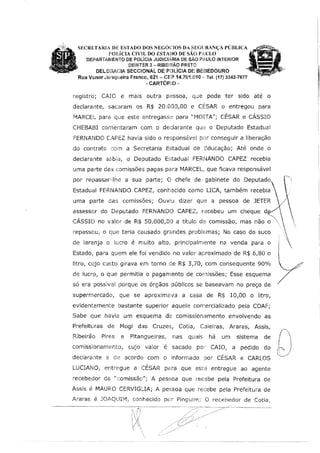 SECRETARIA DE ESTADO nos NEGÓCDOS DA SEGURANÇA PÚBLICA
POLÍCIA CIVIL DOESTADO DE sAo PAULO '
DEPARTAMENTO DE POLÍCIA JUDICtci,RIA DE SÃO PAULO INTERIOR
DEINTER 3 - RIBEfRÃO PRETO
DELEGACIA SECCIONAL DE POLÍCIA DE BEE3ED0URO
Rua Vanor Ju:1queira Franl~o. 621 - CEP 14.701.010 ,, Tel. (17} 3342-7677
~ CARTÓR)O-
registro; CAIO e mais outra pr::ssoa, que pode ter sido até o
declarante, sacaram os R$ 20.000,00 e CÉSAR o entregou para
MARCEL para que este entregasse para "MOITA"; CÉSAR e CÁSSIO
CHEBABI comentaram com o declarante que o Deputado Estadual
FERNANDO O~PEZ havra sido o responsável por conseguir a liberação
do contrato rnm a Secretaria Estadual de Educação; Até onde o
declarante s;::,bia, o Deputado EstaduaJ FERNANDO CAPEZ recebia
uma parte da:S comissões pagas para MARCEL, que ficava responsável
por repassar··lhe a sua parte; O chefe de gabinete do Deputado,
Estadual FERNANDO CAPEZ, conhecido como LICA, também recebia
uma parte das comissões; Ouviu dizer que a pessoa de JETER
assessor do Deputado FERNANDO CAPEZ, recebeu um cheque d
CÁSSIO no valor de R$ 50.000,00 a título de comissão,
repassou, o que terla causado gnrndes prob!E,mas; No caso do suco
de laranja o lucro é muito alto,, principalmente na venda para o
Estado, para quem ele foi vendido no valor aproximado de R$ 6,80 o
litro, cujo custo girava em torno de R$ 3,70, com consequente 90%
de lucro, o que permitia o pagamento de cornissões; Esse esquema
só era possível porque os órgãos públicos se baseavam no preço de
supermercado1 que se aproximava a casa de R$ 10100 o litro,
evidentemente bastante superior aquele comercializado pela COAF;
Sabe que havia um esquema de comlssionamento envolvendo as
Prefeíturas de Mogi das Cruzes, Cotia1 Caieiras, Araras, Assis,
Rfbeirão Pires e Pitangueiras, nas quais há um sistema de
comisslonamEinto, cujo valor é sacado pot CAIO, a pedido do
declarante e de acordo com o informado por CÊSAR e CARLOS
LUCIANO, entregue a CÉSAR para que este entregue ao agente
recebedor da "comissão"; A pessoa que recebe pela Prefeitura de
Assis é MAURO CERVIGUA; A pessoa que recebe pela Prefeitura de
,!.raras é JOAQUIM, conhecido per Pinguim; O recebedor de Cotia,
 