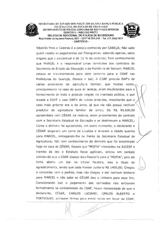 SECRETARIA DE ESTADO DOS NEGúnos DA SEGURANÇA PÚBLICA
POlJCIA C]VfL 00 ESTA1l0 DE SÃO PAULO
DEPARTAIVIENTO DE POLÍCIA JUDICIARIA DE SÃO PAULO INTERIOR
DEINTER 3 - RIBE!RÃO PRET(Ji
DELIEGACIA SECCIONAL DE POLÍCIA DE BEBEDOURO
Rua Vanor J1w1queira Fran1!0, 621 - CE:P 14.701.010 - Tel. (17) 3342-7677
-CARTÓRIO-
Ribeirão Pires e Caieiras é a pessoa conhecida por CABEÇA; Não sabe
quem recebe os pagamentos por Pitangueiras: sabendo apenas, salvo
engano que e percentual é de 12 % do contrato; Tem conhecimento
que MARCEL é o responsável pelas comiss;ões dos contratos da
Secretaria de Estado da Educação e da Prefeitura de Barueri; MARCEL
estava se rrovimentando para abrír camin:-10 para a COAF nas
Prefeituras de Guarujá, Osasco e Jaú; A CDAF possuía DAP's de
vários produtores de agricutturêl familiar,, que muitas vezes1
principalmente no caso do suco de laranja, eram insuficientes para o
fornecimento de todo o produto exigído na cnamada pública, o que
!evada a C0,11,F a usar DAP's de outros produtos, ressaltando que o
caso rnais gritante era o do arroz, já que eia não possui nenhum
produtor de agricultura familiar de arroz; Os R$ 95.600,00
apreendidos com CÉSAR na rodovia, eram provenientes do contrato
com a Secretarla Estadual de Educação e se destinavam a MARCEL;
Como o dinhE?iro foi apreendido, em outro momento, o declarante e
CÉSAR alugaram um carro da Localiza e levaram a citada quantia
para MARCEL, entregando-lhe na frente da Secretaria Estadual de
Agricultura; Não tem conhecímento do dinheiro que foi encontrado
hoje na casa de CÉSAR; Depois que "MOITA" intercedeu na JUCESP o
tramite da Ata e Estatuto fosse agilizado, entrou em contato
soHcitando que a COAF doasse dois freezer's para o "MOITA' pois ele
tinha aberto um bar no Litoral Paulista, isso a titulo de
agradecimento, sendo que cada freezer custaria R$ 1400,00; Chegou
a concordar com o pedido, mas não chegou a dar nenhum dinheiro
para MARCEIL e não sabe se CÉSAR deu o dinheiro para esse fim;
Considerando que o pagamento das comissões não entravam
formalmente na contabilidade da COAF, houve necessidade de que o
declarante, CÉSAR, CARLOS LUCIANO, CARLOS ALBERTO e
PORTUGUES, abrlssem firmas pat·a emitir notas em favor da COAF,
 