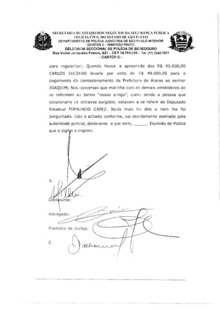 SECRETARtA D[ ESTADO DOS NEGÓC:JOS DA SEGFJRANCA PÚBLICA
POLÍCIA CIVlL DO ESTADO DE SÃO PAlJLO, .
DEPARTAMENTO DE POLÍCIA JUDICL!.RIA DE SÃO PAULO INTERIOR
DEINTER 3 - RIBEIRÃO PRETO
DEllEGACIA SECCIONAL DE POLÍCIA DE BEBEDOURO
Rua V.anor Junqueira Franco, 621 - CE:? 14.701.010 -· Tel. (17) 3342-7677
- CARTÓFFO -
para regularizar; Quando houvE a apreensão dos R$ 95.600,00
CARLOS LUCIANO levaria por volta de R$ 49.000,00 para o
pagamento do comissionamento da Prefeitura de Araras ao senhor
JOAQUIM; Nas conversas que matinha com os demais vendedores ao
se referirem ao termo "nosso amigo", como sendo a pessoa que
solucionaria cs entraves surgidos,, estavam a se referir ao Deputado
Estadual FEF<N.ft.NDO CAPEZ. Nada mais foi dito e nem lhe foi
perguntado. Lido e achado conforme, vai devidamente assinado pela
autoridade policial, declarante e por mim, ___ Escrivão de Polícia
que o digír e imprimi.
- - - · - - - - · - - - · · · - - · ····-~-- - - - --------·-·--·-····
 