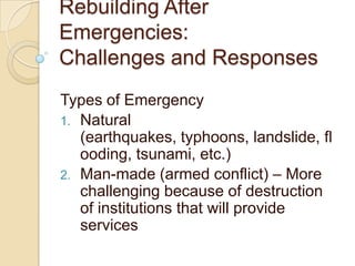Rebuilding After Emergencies:Challenges and Responses Types of Emergency Natural  (earthquakes, typhoons, landslide, flooding, tsunami, etc.)  Man-made (armed conflict) – More challenging because of destruction of institutions that will provide services 
