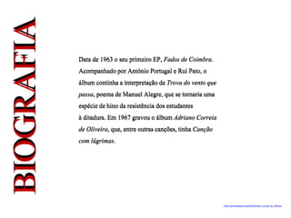 Data de 1963 o seu primeiro EP, Fados de Coimbra.
Acompanhado por António Portugal e Rui Pato, o
álbum continha a interpretaçãode Trova do vento que
passa, poema de Manuel Alegre, que se tornaria uma
espécie de hino da resistência dosestudantes
à ditadura. Em 1967 gravou o álbum Adriano Correia
de Oliveira, que, entre outras canções, tinha Canção
com lágrimas.
https://pt.wikipedia.org/wiki/Adriano_Correia_de_Oliveira
 