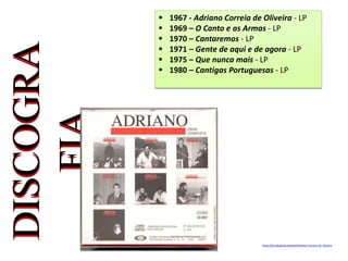  1967 - Adriano Correia de Oliveira - LP
 1969 – O Canto e as Armas - LP
 1970 – Cantaremos - LP
 1971 – Gente de aqui e de agora - LP
 1975 – Que nunca mais - LP
 1980 – Cantigas Portuguesas - LP
https://pt.wikipedia.org/wiki/Adriano_Correia_de_Oliveira
 