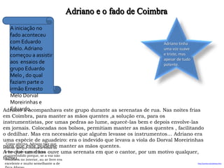 Adriano e o fado de Coimbra
http://avintes.net/adriano.htm
Como alterna, Adriano teve que
cantar porque conhecia todas as
letras. Todo o grupo ficou
surpreendido porque, se a voz não
resultava no interior, au ar livre era
excelente e muito semelhante a de
A iniciação no
fado aconteceu
com Eduardo
Melo. Adriano
começou a assistir
aos ensaios de
grupo Eduardo
Melo , do qual
faziam parte o
irmão Ernesto
Melo Dorval
Moreirinhas e
Eduardo.
Adriano tinha
uma voz suave
e triste, mas
apesar de tudo
potente.
Adriano a acompanhava este grupo durante as serenatas de rua. Nas noites frias
em Coimbra, para manter as mãos quentes ,a solução era, para os
instrumentistas, por umas pedras ao lume, aquecê-las bem e depois envolve-las
em jornais. Colocadas nos bolsos, permitiam manter as mãos quentes , facilitando
o dedilhar. Mas era necessário que alguém levasse os instrumentos… Adriano era
uma espécie de aguadeiro: era o indevido que levava a viola do Dorval Moreirinhas
para que este pudesse manter as mãos quentes.
A te que um duas ouve uma serenata em que o cantor, por um motivo qualquer,
faltou.
 