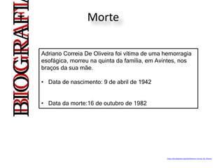 Morte
Adriano Correia De Oliveira foi vítima de uma hemorragia
esofágica, morreu na quinta da família, em Avintes, nos
braços da sua mãe.
• Data de nascimento: 9 de abril de 1942
• Data da morte:16 de outubro de 1982
BIOGRAFIBIOGRAFI
https://pt.wikipedia.org/wiki/Adriano_Correia_de_Oliveira
 