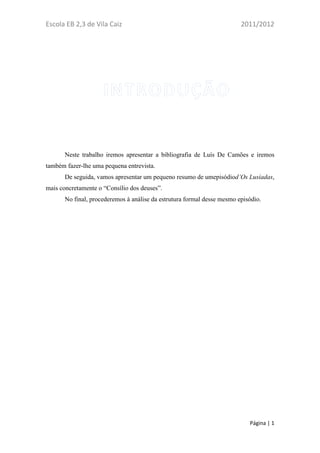 Escola EB 2,3 de Vila Caiz                                               2011/2012




       Neste trabalho iremos apresentar a bibliografia de Luís De Camões e iremos
também fazer-lhe uma pequena entrevista.
       De seguida, vamos apresentar um pequeno resumo de umepisódiod’Os Lusíadas,
mais concretamente o “Consílio dos deuses”.
       No final, procederemos à análise da estrutura formal desse mesmo episódio.




                                                                            Página | 1
 