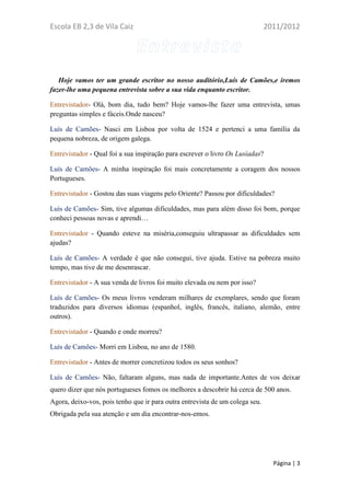 Escola EB 2,3 de Vila Caiz                                                    2011/2012




   Hoje vamos ter um grande escritor no nosso auditório,Luís de Camões,e iremos
fazer-lhe uma pequena entrevista sobre a sua vida enquanto escritor.

Entrevistador- Olá, bom dia, tudo bem? Hoje vamos-lhe fazer uma entrevista, umas
preguntas simples e fáceis.Onde nasceu?

Luís de Camões- Nasci em Lisboa por volta de 1524 e pertenci a uma família da
pequena nobreza, de origem galega.

Entrevistador - Qual foi a sua inspiração para escrever o livro Os Lusíadas?

Luís de Camões- A minha inspiração foi mais concretamente a coragem dos nossos
Portugueses.

Entrevistador - Gostou das suas viagens pelo Oriente? Passou por dificuldades?

Luís de Camões- Sim, tive algumas dificuldades, mas para além disso foi bom, porque
conheci pessoas novas e aprendi…

Entrevistador - Quando esteve na miséria,conseguiu ultrapassar as dificuldades sem
ajudas?

Luís de Camões- A verdade é que não consegui, tive ajuda. Estive na pobreza muito
tempo, mas tive de me desenrascar.

Entrevistador - A sua venda de livros foi muito elevada ou nem por isso?

Luís de Camões- Os meus livros venderam milhares de exemplares, sendo que foram
traduzidos para diversos idiomas (espanhol, inglês, francês, italiano, alemão, entre
outros).

Entrevistador - Quando e onde morreu?

Luís de Camões- Morri em Lisboa, no ano de 1580.

Entrevistador - Antes de morrer concretizou todos os seus sonhos?

Luís de Camões- Não, faltaram alguns, mas nada de importante.Antes de vos deixar
quero dizer que nós portugueses fomos os melhores a descobrir há cerca de 500 anos.
Agora, deixo-vos, pois tenho que ir para outra entrevista de um colega seu.
Obrigada pela sua atenção e um dia encontrar-nos-emos.




                                                                                Página | 3
 