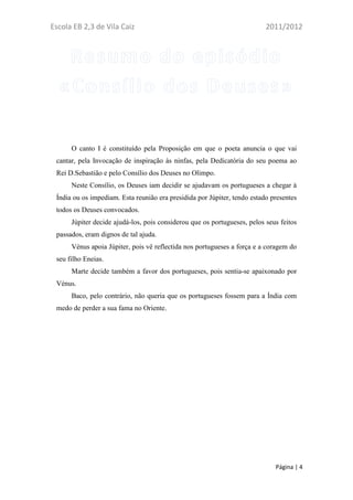 Escola EB 2,3 de Vila Caiz                                                2011/2012




      O canto I é constituído pela Proposição em que o poeta anuncia o que vai
 cantar, pela Invocação de inspiração às ninfas, pela Dedicatória do seu poema ao
 Rei D.Sebastião e pelo Consílio dos Deuses no Olimpo.
      Neste Consílio, os Deuses iam decidir se ajudavam os portugueses a chegar à
 Índia ou os impediam. Esta reunião era presidida por Júpiter, tendo estado presentes
 todos os Deuses convocados.
      Júpiter decide ajudá-los, pois considerou que os portugueses, pelos seus feitos
 passados, eram dignos de tal ajuda.
      Vénus apoia Júpiter, pois vê reflectida nos portugueses a força e a coragem do
 seu filho Eneias.
      Marte decide também a favor dos portugueses, pois sentia-se apaixonado por
 Vénus.
      Baco, pelo contrário, não queria que os portugueses fossem para a Índia com
 medo de perder a sua fama no Oriente.




                                                                             Página | 4
 