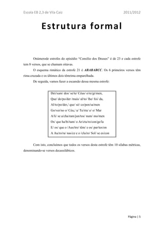 Escola EB 2,3 de Vila Caiz                                               2011/2012



             Estrutura formal


       Onúmerode estrofes do episódio “Consílio dos Deuses” é de 23 e cada estrofe
tem 8 versos, que se chamam oitavas.
       O esquema rimático da estrofe 21 é ABABABCC. Os 6 primeiros versos têm
rima cruzada e os últimos dois têmrima emparelhada.
       De seguida, vamos fazer a escansão dessa mesma estrofe:


                   Dei/xam/ dos/ se/te/ Céus/ o/re/gi/men,
                   Que/ do/po/der /mais/ al/to/ lhe/ foi/ da,
                   Al/to/po/der,/ que/ só/ co/pen/sa/men
                   Go/ver/no o/ Céu,/ a/ Te/rra/ e/ o/ Mar
                   A/li/ se a/cha/ram/jun/tos/ num/ mo/men
                   Os/ que ha/bi/tam/ o Ar/ctu/ro/con/ge/la
                   E/ os/ que o /Aus/tro/ têm/ e os/ par/tes/on
                   A Au/ro/ra/ nas/ce e o /cla/ro/ Sol/ se es/con


       Com isto, concluímos que todos os versos desta estrofe têm 10 sílabas métricas,
denominando-se versos decassilábicos.




                                                                            Página | 5
 