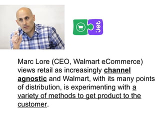Marc Lore (CEO, Walmart eCommerce)
views retail as increasingly channel
agnostic and Walmart, with its many points
of distribution, is experimenting with a
variety of methods to get product to the
customer.
 