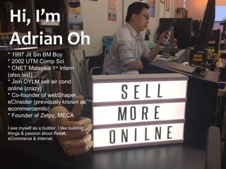 Hi, I’m Adrian Oh
* 1997 Jit Sin BM Boy
* 2002 UTM Comp Sci
* CNET Malaysia 1st
Intern
(also last)
* Join OYLM sell air cond
online (crazy)
* Co-founder of webShaper,
eCInsider (previously known as
ecommercemilo)
* Founder of Zetpy, MECA
I see myself as a builder, I like building
things & passion about Retail,
eCommerce & Internet.
Hi, I’m
Adrian Oh
 
