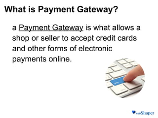 What is Payment Gateway?
a Payment Gateway is what allows a
shop or seller to accept credit cards
and other forms of electronic
payments online.
 