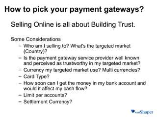 How to pick your payment gateways?
Selling Online is all about Building Trust.
Some Considerations
– Who am I selling to? What's the targeted market
(Country)?
– Is the payment gateway service provider well known
and perceived as trustworthy in my targeted market?
– Currency my targeted market use? Multi currencies?
– Card Type?
– How soon can I get the money in my bank account and
would it affect my cash flow?
– Limit per accounts?
– Settlement Currency?
 