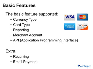 Basic Features
The basic feature supported:
– Currency Type
– Card Type
– Reporting
– Merchant Account
– API (Application Programming Interface)
Extra
– Recurring
– Email Payment
 