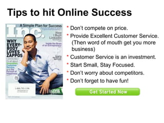 Tips to hit Online Success
* Don’t compete on price.
* Provide Excellent Customer Service.
(Then word of mouth get you more
business)
* Customer Service is an investment.
* Start Small, Stay Focused.
* Don’t worry about competitors.
* Don’t forget to have fun!
 