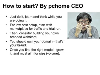 • Just do it, learn and think while you
are doing it.
• For low cost setup, start with
marketplace for traffic and trial run.
• Then, consider building your own
branded webstore.
• You should own your domain - that's
your brand.
• Once you find the right model - grow
it, and must aim for size (volume).
How to start? By pchome CEO
 