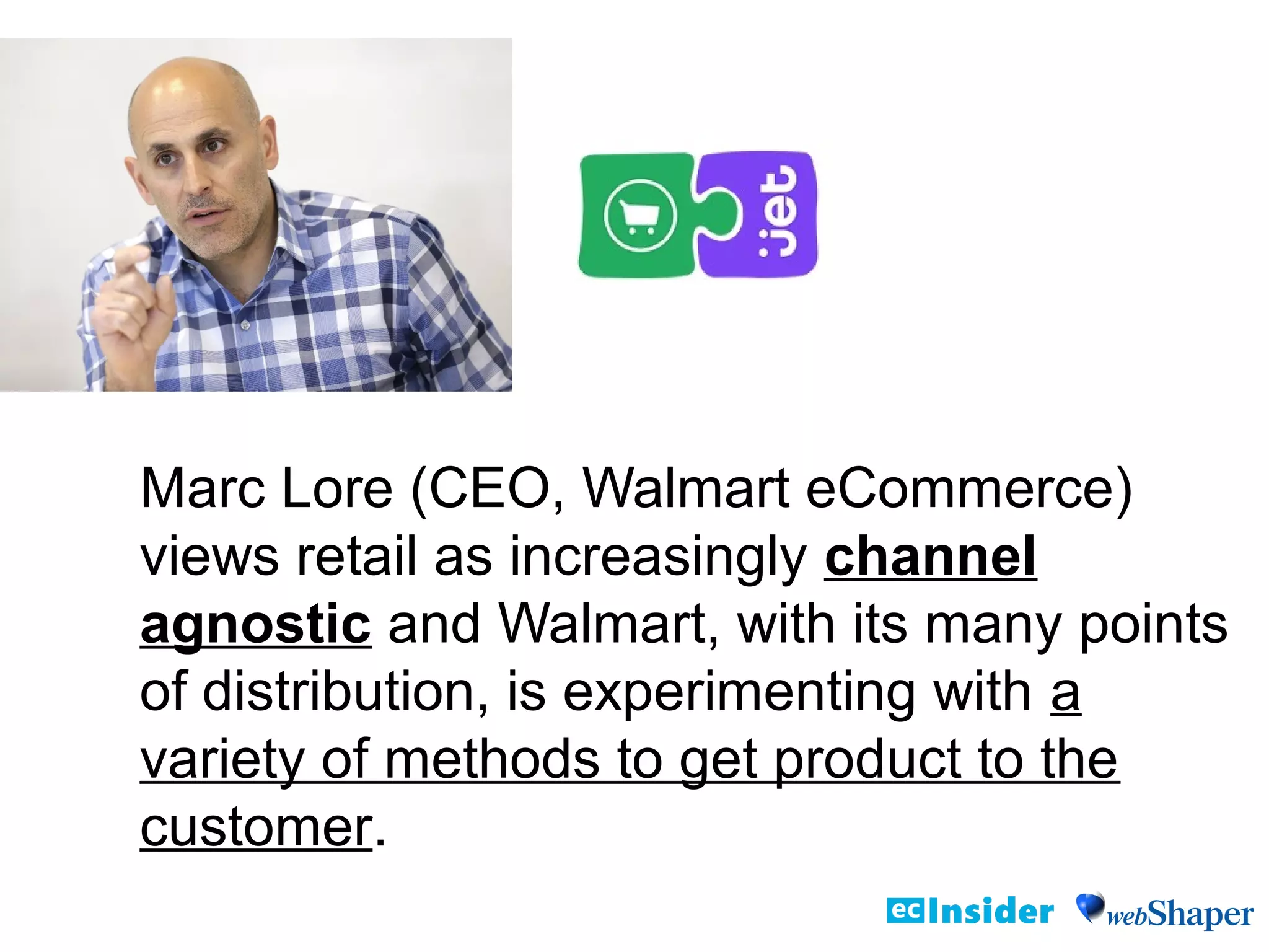 Marc Lore (CEO, Walmart eCommerce)
views retail as increasingly channel
agnostic and Walmart, with its many points
of distribution, is experimenting with a
variety of methods to get product to the
customer.
 