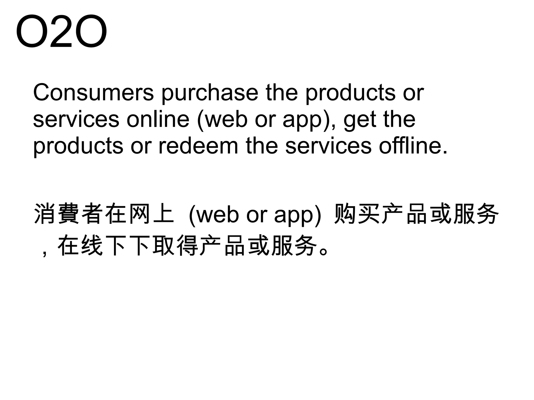 O2O
Consumers purchase the products or
services online (web or app), get the
products or redeem the services offline.
消費者在网上 (web or app) 购买产品或服务
，在线下下取得产品或服务。
 