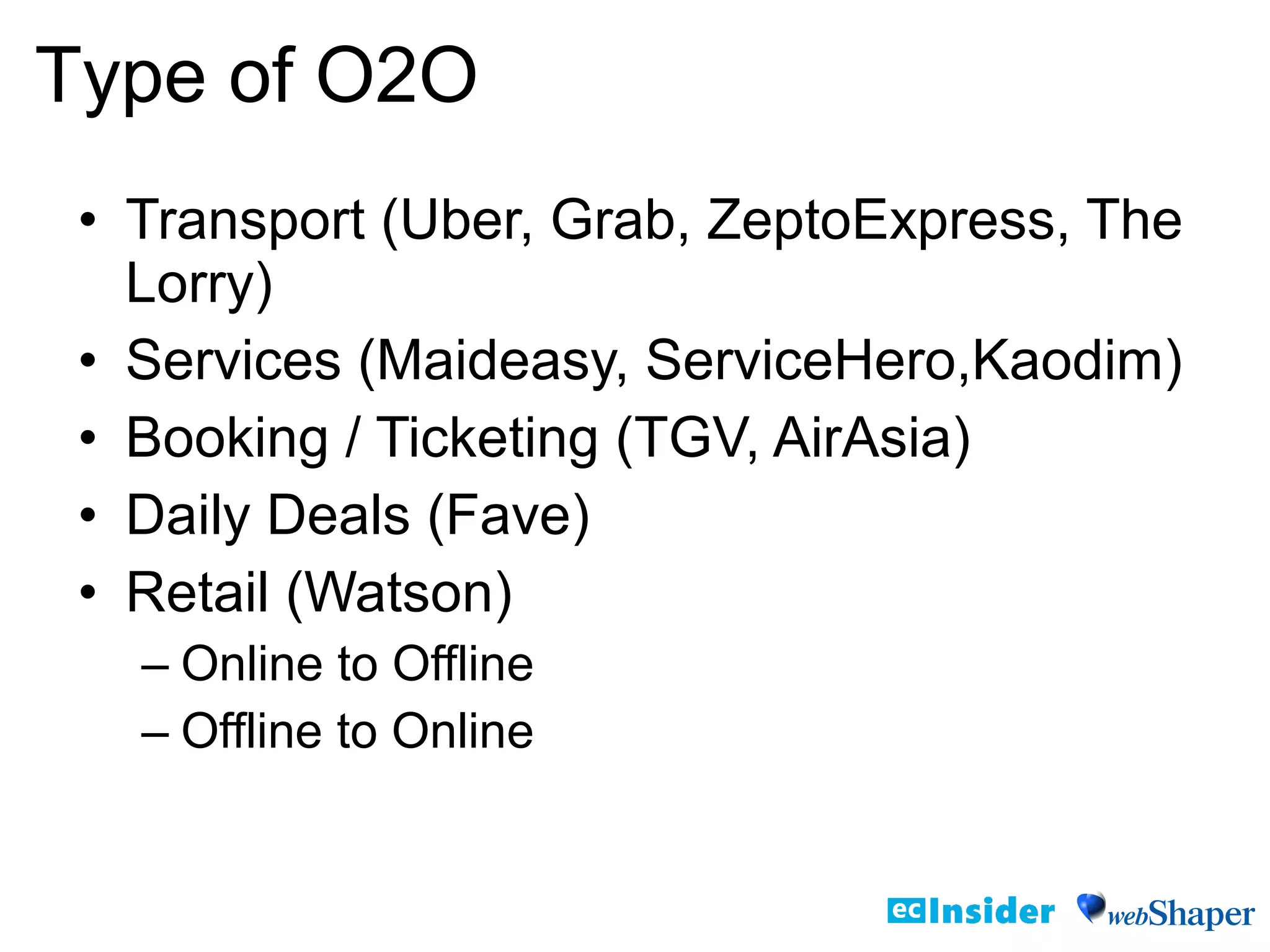 • Transport (Uber, Grab, ZeptoExpress, The
Lorry)
• Services (Maideasy, ServiceHero,Kaodim)
• Booking / Ticketing (TGV, AirAsia)
• Daily Deals (Fave)
• Retail (Watson)
– Online to Offline
– Offline to Online
Type of O2O
 