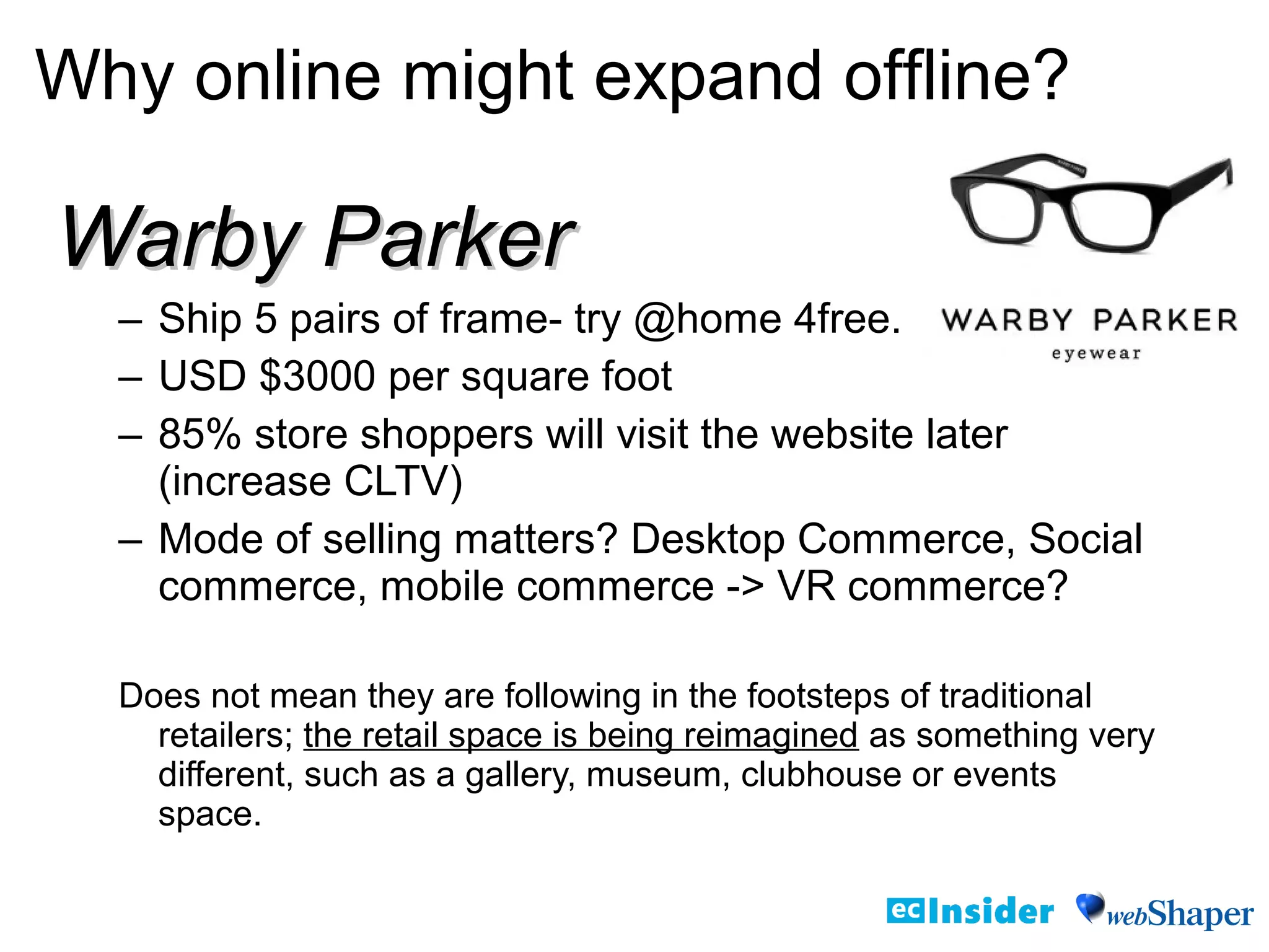 Warby ParkerWarby Parker
– Ship 5 pairs of frame- try @home 4free.
– USD $3000 per square foot
– 85% store shoppers will visit the website later
(increase CLTV)
– Mode of selling matters? Desktop Commerce, Social
commerce, mobile commerce -> VR commerce?
Does not mean they are following in the footsteps of traditional
retailers; the retail space is being reimagined as something very
different, such as a gallery, museum, clubhouse or events
space.
Why online might expand offline?
 