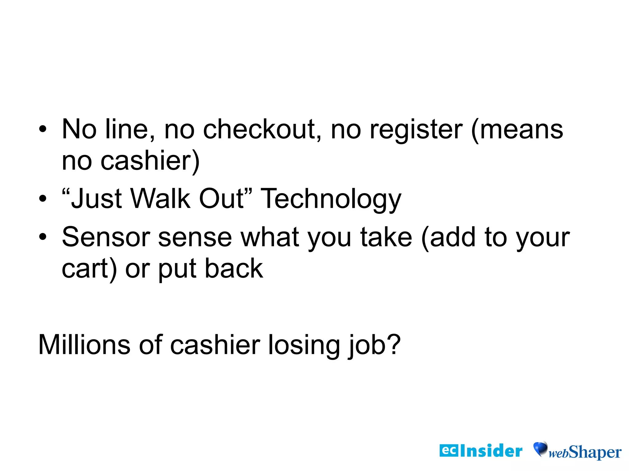 • No line, no checkout, no register (means
no cashier)
• “Just Walk Out” Technology
• Sensor sense what you take (add to your
cart) or put back
Millions of cashier losing job?
 