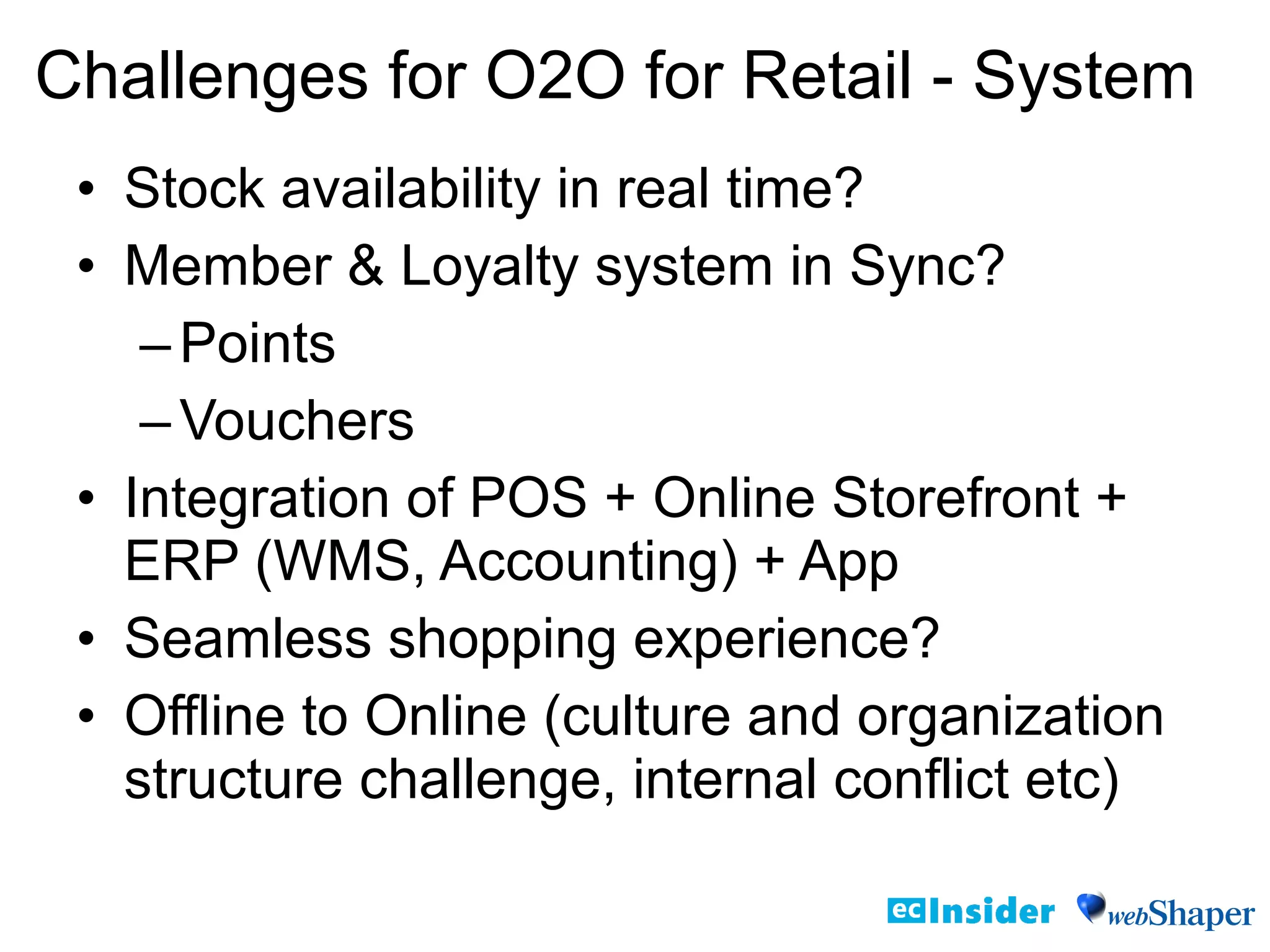 • Stock availability in real time?
• Member & Loyalty system in Sync?
–Points
–Vouchers
• Integration of POS + Online Storefront +
ERP (WMS, Accounting) + App
• Seamless shopping experience?
• Offline to Online (culture and organization
structure challenge, internal conflict etc)
Challenges for O2O for Retail - System
 