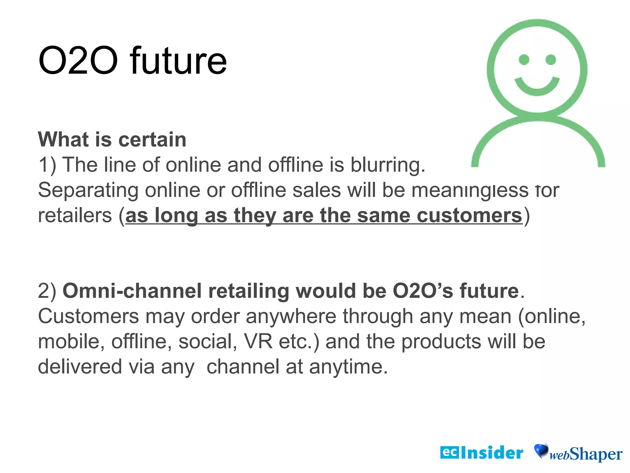O2O future
What is certain
1) The line of online and offline is blurring.
Separating online or offline sales will be meaningless for
retailers (as long as they are the same customers)
2) Omni-channel retailing would be O2O’s future.
Customers may order anywhere through any mean (online,
mobile, offline, social, VR etc.) and the products will be
delivered via any channel at anytime.
 