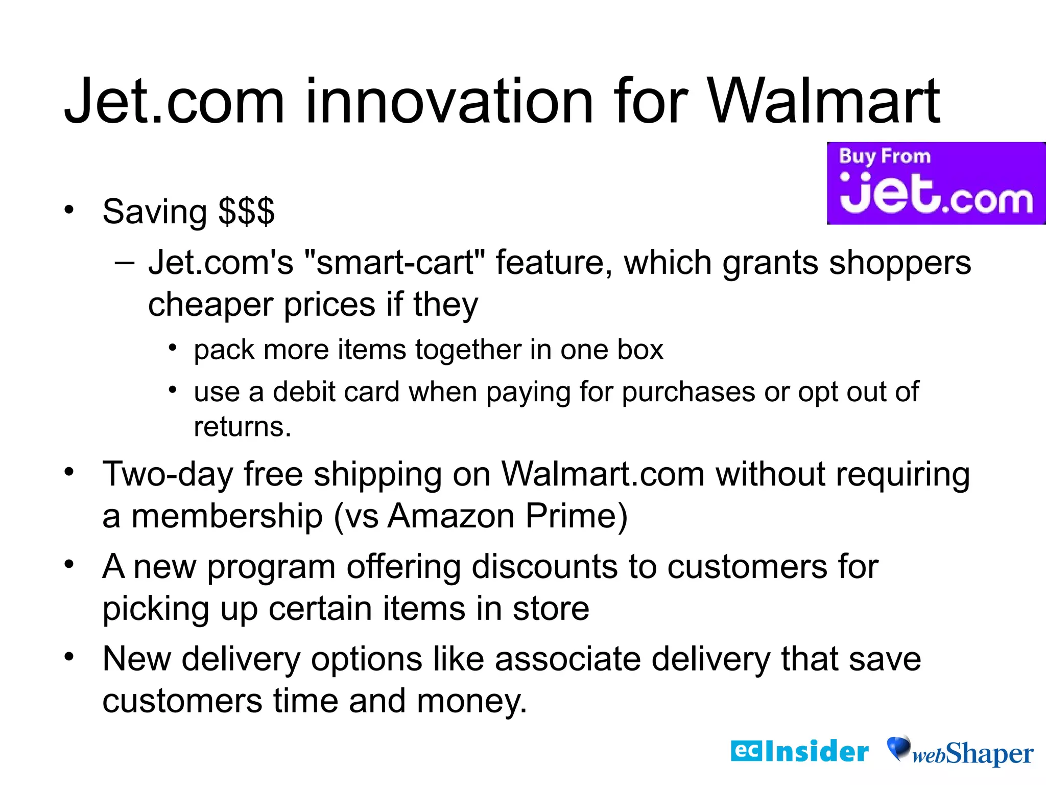 Jet.com innovation for Walmart
• Saving $$$
– Jet.com's "smart-cart" feature, which grants shoppers
cheaper prices if they
• pack more items together in one box
• use a debit card when paying for purchases or opt out of
returns.
• Two-day free shipping on Walmart.com without requiring
a membership (vs Amazon Prime)
• A new program offering discounts to customers for
picking up certain items in store
• New delivery options like associate delivery that save
customers time and money.
 