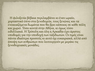 .
Η φιλοξενύα βϋβαια περιλαμβϊνει κι ϋναν ωραύο,
χορταςτικό ύπνο ςτα ξενοδοχεύα, τουσ ξενώνεσ και τα
ενοικιαζόμενα δωμϊτια που θα βρει κϊποιοσ ςε κϊθε πόλη
και χωριό. Τόςο κοντϊ ςτην Αθόνα, κι όμωσ τόςο
ειδυλλιακϊ. Η Τρύπολη και όλη η Αρκαδύα ϋχει ϊριςτεσ
υποδομϋσ για την υποδοχό των ταξιδιωτών. Οι τιμϋσ εύναι
πϊντα ιδιαύτερα προςιτϋσ κι αυτό όχι ευκαιριακϊ, αλλϊ από
ϊποψη των ανθρώπων που λειτουργούν με μερϊκι τισ
ξενοδοχειακϋσ μονϊδεσ.

 