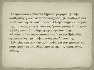 Το 19ο αιώνα χτύζονται δημόςια μϋγαρα υψηλόσ
αιςθητικόσ για να ςτεγϊςουν ςχολϋσ, βιβλιοθόκεσ και
να λειτουργόςει η δικαιοςύνη. Οι δραςτόριοι ϋμποροι
τησ Τρύπολησ επεκτεύνουν τισ δραςτηριότητϋσ τουσ και
η πόλη ανακτϊ τη λϊμψη τησ μεγαλούπολησ.
Κϊποια από τα ςπουδαιότερα κτόρια τησ Τρύπολησ
ϋχουν νικόςει, με τη φροντύδα του Δόμου, τησ
Πολιτεύασ και των ιδιωτών, τη φθορϊ του χρόνου. Και
μαρτυρούν τη ςπουδαιότητα αυτόσ τησ περόφανησ
πόλησ.

 
