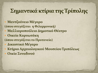  Μαντζούνειο Μέγαρο

(όπου ςτεγάζεται η Φιλαρμονική)
 Μαλλιαροπούλειο Δημοτικό Θέατρο
 Οικεία Καρυωτάκη

(όπου ςτεγάζεται το Πρυτανείο)
 Δικαςτικό Μέγαρο

 Κτήριο Αρχαιολογικού Μουςείου Τριπόλεωσ
 Οικία Συναδινού

 