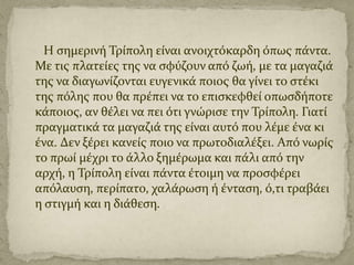 Η ςημερινό Τρύπολη εύναι ανοιχτόκαρδη όπωσ πϊντα.
Με τισ πλατεύεσ τησ να ςφύζουν από ζωό, με τα μαγαζιϊ
τησ να διαγωνύζονται ευγενικϊ ποιοσ θα γύνει το ςτϋκι
τησ πόλησ που θα πρϋπει να το επιςκεφθεύ οπωςδόποτε
κϊποιοσ, αν θϋλει να πει ότι γνώριςε την Τρύπολη. Γιατύ
πραγματικϊ τα μαγαζιϊ τησ εύναι αυτό που λϋμε ϋνα κι
ϋνα. Δεν ξϋρει κανεύσ ποιο να πρωτοδιαλϋξει. Από νωρύσ
το πρωύ μϋχρι το ϊλλο ξημϋρωμα και πϊλι από την
αρχό, η Τρύπολη εύναι πϊντα ϋτοιμη να προςφϋρει
απόλαυςη, περύπατο, χαλϊρωςη ό ϋνταςη, ό,τι τραβϊει
η ςτιγμό και η διϊθεςη.

 
