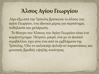 Λύγο ϋξω από την Τρύπολη βρύςκεται το ϊλςοσ του
αγύου Γεωργύου, ϋνα ιδανικό μϋροσ για περπϊτημα,
ποδηλαςύα και χαλϊρωςη .
Το θϋατρο του Άλςουσ του Αγύου Γεωργύου εύναι ϋνα
κομψοτϋχνημα. Πϋτρινο, μικρό, ϋνα με το φυςικό
περιβϊλλον, ϋχει γύνει ϋνα από τα εμβλόματα τησ
Τρύπολησ. Όλο το καλοκαύρι φιλοξενεύ παραςτϊςεισ και
μουςικϋσ βραδιϋσ υψηλόσ ποιότητασ.

 