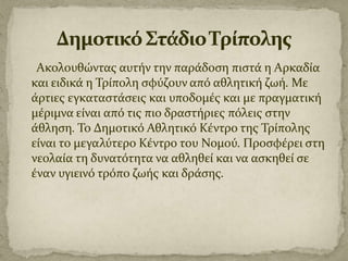Ακολουθώντασ αυτόν την παρϊδοςη πιςτϊ η Αρκαδύα
και ειδικϊ η Τρύπολη ςφύζουν από αθλητικό ζωό. Με
ϊρτιεσ εγκαταςτϊςεισ και υποδομϋσ και με πραγματικό
μϋριμνα εύναι από τισ πιο δραςτόριεσ πόλεισ ςτην
ϊθληςη. Το Δημοτικό Αθλητικό Κϋντρο τησ Τρύπολησ
εύναι το μεγαλύτερο Κϋντρο του Νομού. Προςφϋρει ςτη
νεολαύα τη δυνατότητα να αθληθεύ και να αςκηθεύ ςε
ϋναν υγιεινό τρόπο ζωόσ και δρϊςησ.

 