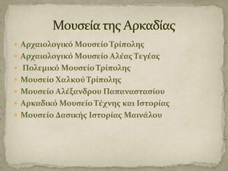  Αρχαιολογικό Μουςείο Τρίπολησ
 Αρχαιολογικό Μουςείο Αλέασ Τεγέασ
 Πολεμικό Μουςείο Τρίπολησ
 Μουςείο Χαλκού Τρίπολησ
 Μουςείο Αλέξανδρου Παπαναςταςίου
 Αρκαδικό Μουςείο Τέχνησ και Ιςτορίασ
 Μουςείο Δαςικήσ Ιςτορίασ Μαινάλου

 