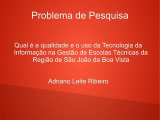 Problema de Pesquisa
Qual é a qualidade e o uso da Tecnologia da
Informação na Gestão de Escolas Técnicas da
Região de São João da Boa Vista
Adriano Leite Ribeiro
 