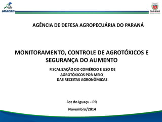 AGÊNCIA DE DEFESA AGROPECUÁRIA DO PARANÁ
MONITORAMENTO, CONTROLE DE AGROTÓXICOS E
SEGURANÇA DO ALIMENTO
FISCALIZAÇÃO DO COMÉRCIO E USO DE
AGROTÓXICOS POR MEIO
DAS RECEITAS AGRONÔMICAS
Foz do Iguaçu - PR
Novembro/2014
 