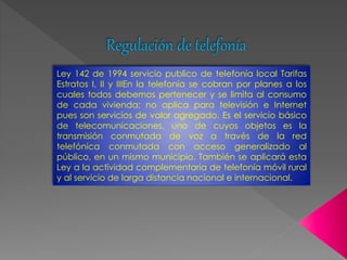 Regulación de telefonía 
Ley 142 de 1994 servicio publico de telefonía local Tarifas 
Estratos I, II y IIIEn la telefonía se cobran por planes a los 
cuales todos debemos pertenecer y se limita al consumo 
de cada vivienda; no aplica para televisión e Internet 
pues son servicios de valor agregado. Es el servicio básico 
de telecomunicaciones, uno de cuyos objetos es la 
transmisión conmutada de voz a través de la red 
telefónica conmutada con acceso generalizado al 
público, en un mismo municipio. También se aplicará esta 
Ley a la actividad complementaria de telefonía móvil rural 
y al servicio de larga distancia nacional e internacional. 
