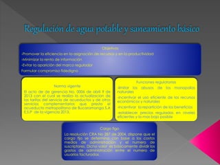 Regulación de agua potable y saneamiento básico 
Objetivos 
-Promover la eficiencia en la asignación de recursos y en la productividad 
-Minimizar la renta de información 
-Evitar la aparición del marco regulador 
Formular compromiso fidedigno 
Norma vigente 
El acto de de gerencia No. 0006 de abril 9 de 
2013 con el cual se realizo la actualizacion de 
las tarifas del servicio de acueductos y de otros 
servicios complementarios que presta el 
acueducto metropolitano de Bucaramanga S.A 
E.S.P de la vigencia 2013, 
-limitar los abusos de los monopolios 
naturales 
-incentivar el uso eficiente de los recursos 
económicos y naturales 
-incentivar la repartición de los beneficios 
-establecer precios regulados en niveles 
eficientes y lo mas bajo posible 
Cargo figo 
Funciones regulatorias 
La resolución CRA No 287 de 2004, dispone que el 
cargo fijo se determina con base a los costos 
medios de administración y el numero de 
suscriptores. Dicho valor es básicamente dividir los 
gastos de administración entre el numero de 
usuarios facturados. 
 