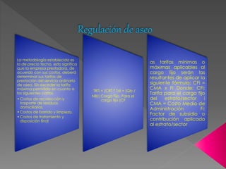 Regulación de aseo 
La metodología establecida es 
la de precio techo, esto significa 
que la empresa prestadora, de 
acuerdo con sus costos, deberá 
determinar sus tarifas de 
prestación del servicio ordinario 
de aseo. Sin exceder la tarifa 
máxima permitida en cuanto a 
los siguientes costos 
•Costos de recolección y 
trasporte de residuos 
domiciliarios, 
•Costos de barrido y limpieza. 
•Costos de tratamiento y 
disposición final 
TRTi = [CRT * Tdi + (Qb / 
NB)] Cargo Fijo. Para el 
cargo fijo (CF 
as tarifas mínimas o 
máximas aplicables al 
cargo fijo serán las 
resultantes de aplicar la 
siguiente fórmula: CFi = 
CMA x Fi Donde: CFi: 
Tarifa para el cargo fijo 
del estrato/sector i 
CMA = Costo Medio de 
Administración Fi: 
Factor de subsidio o 
contribución aplicado 
al estrato/sector 
 