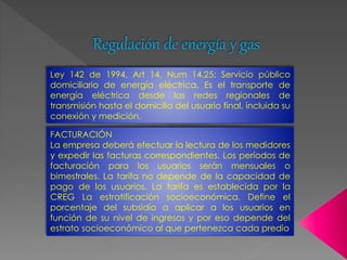 Regulación de energía y gas 
Ley 142 de 1994, Art 14, Num 14.25: Servicio público 
domiciliario de energía eléctrica. Es el transporte de 
energía eléctrica desde las redes regionales de 
transmisión hasta el domicilio del usuario final, incluida su 
conexión y medición. 
FACTURACIÓN 
La empresa deberá efectuar la lectura de los medidores 
y expedir las facturas correspondientes. Los períodos de 
facturación para los usuarios serán mensuales o 
bimestrales. La tarifa no depende de la capacidad de 
pago de los usuarios. La tarifa es establecida por la 
CREG La estratificación socioeconómica. Define el 
porcentaje del subsidio a aplicar a los usuarios en 
función de su nivel de ingresos y por eso depende del 
estrato socioeconómico al que pertenezca cada predio 
 