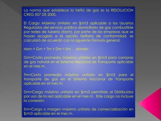 La norma que establece la tarifa de gas es la RESOLUCION 
CREG 007 DE 2000. 
El Cargo Máximo Unitario en $/m3 aplicable a los Usuarios 
Regulados del servicio público domiciliario de gas combustible 
por redes de tubería (Msm), por parte de las empresas que se 
hayan acogido a la opción tarifaria de conformidad, se 
calculará de acuerdo con la siguiente fórmula general: 
Msm = Gm + Tm + Dm + Sm donde: 
Gm=Costo promedio máximo unitario en $/m3 para compras 
de gas natural en el Sistema Nacional de Transporte aplicable 
en el mes m. 
Tm=Costo promedio máximo unitario en $/m3 para el 
transporte de gas en el Sistema Nacional de Transporte 
aplicable en el mes m. 
Dm=Cargo máximo unitario en $/m3 permitido al Distribuidor 
por uso de la red aplicable en el mes m. Este cargo no incluye 
la conexión. 
Sm=Cargo o margen máximo unitario de comercialización en 
$/m3 aplicable en el mes m. 
 