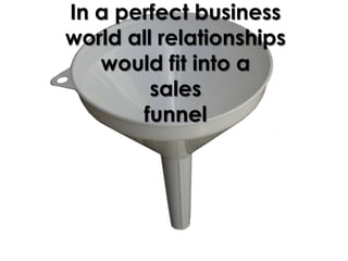 In a perfect business
world all relationships
   would fit into a
         sales
       funnel
 