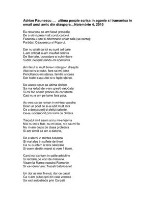 Adrian Paunescu … ultima poezie scrisa in agonie si transmisa in 
email unui amic din diaspora…Noiembrie 4, 2010 
Eu recunosc ca am facut greseala 
De a slavi prea mult conducatorul 
Facandu-i ode si-ndemnand chiar sala (sa cante): 
Partidul, Ceausescu si Poporul. 
Dar nu uitati ca tot eu sunt cel care 
L-am criticat si-am insuflat dorinta 
De libertate, bunastare si schimbare 
Subtil, necenzurandu-mi constiinta. 
Am facut si mult bine-n stanga-n dreapta 
Atat cat s-a putut, fara sa-mi pese 
Periclitandu-mi starea, familia si casa 
Dar toate s-au uitat si-s fapte sterse. 
De-aceea spun ca ultima dorinta 
Sa ma iertati de v-am gresit vreodata 
Si-mi fac adanc proces de constiinta 
Caci nu e om pe lume fara pata. 
As vrea ca sa raman in mintea voastra 
Doar un poet ce si-a iubit mult tara 
Ce a descoperit si slefuit talente 
Ce-au scormonit prin inimi cu chitara. 
Trecutul mi-l asum si nu mi-e teama 
Nici nu mi-a fost, nu-mi este, n-o sa-mi fie 
Nu m-am dezis de clasa proletara 
Si am simtit ca am o datorie, 
De a starni in mintea tuturora 
Si mai ales in suflete de tineri 
Ca nu suntem o tara oarecare 
Si-avem destin maret si vom fi liberi. 
Cand noi cantam in salile-arhipline 
Si recitam pe voci de milioane 
Visam la Marea noastra Romanie 
Si va-ndemnam: Treceti batalioane! 
Un dor as mai fi-avut, dar ce pacat 
Ca n-am putut opri din cale vremea 
Sa vad autostrada prin Carpati 
 