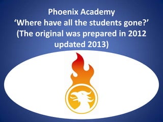 Phoenix Academy
‘Where have all the students gone?’
(The original was prepared in 2012
updated 2013)

U[

 