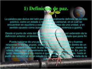 1) Definición de paz. La palabra paz deriva del latín pax. Es generalmente definida, en sentido positivo, como un estado a nivel social o personal, en el cual se encuentran en equilibrio y estabilidad las partes de una unidad, y en sentido opuesto como ausencia de inquietud, violencia o guerra. Desde el punto de vista del Derecho internacional, y por extensión de la definición anterior, el término Paz en un convenio o tratado que pone fin a la guerra . Puede hablarse de una paz social como entendimiento y buenas relaciones entre los grupos, clases o estamentos sociales dentro de un país. En el plano individual, la paz designa un estado interior, exento de cólera, odio y más generalmente de sentimientos negativos. Es, por lo tanto, deseada para uno mismo e igualmente para los demás, hasta el punto de convertirse en un saludo (la paz esté contigo) o una meta de la vida. 