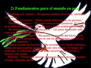 2) Fundamentos para el mundo en paz.  Cámbiate a tí­ mismo – “Si quieres cambiar al mundo, cámbiate a ti mismo.” Tú tienes el control – “Nadie puede dañarme sin mi permiso.” Perdona y déjalo ir – “El débil nunca puede perdonar. El perdón es el atributo del fuerte.”, “Ojo por ojo y todos acabaremos ciegos.” Sin acción no vas a ninguna parte – “Un poco de acción vale más que toneladas de discurso.” Preocúpate del ahora – “No quiero ocuparme del futuro. Solo me preocupa el presente. Diós no me ha dado ningún control del momento siguiente.” Todo el mundo es humano – “Me considero un simple individuo capaz de equivocarme como cualquier otro mortal. Yo tengo, sin embargo, la suficiente humildad para reconocer mis errores y rehacer mis pasos.” Persiste – “Primero te ignoran, luego se burlan, después pelean contigo, después ganas.” 