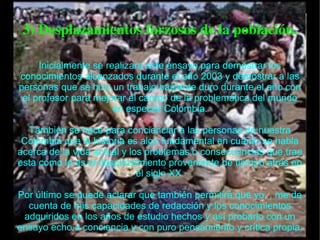 3) Desplazamientos forzosos de la población. Inicialmente se realizara este ensayo para demostrar los conocimientos alcanzados durante el año 2003 y demostrar a las personas que se hizo un trabajo bastante duro durante el año con el profesor para mejorar el campo de la problemática del mundo en especial Colombia. También se hace para concienciar a las personas de nuestra Colombia que la historia es algo fundamental en cuanto se habla acerca de la vida actual y los problemas o consecuencias que trae esta como lo es el desplazamiento proveniente de tiempo atrás en el siglo XX. Por último se puede aclarar que también permitirá que yo, , me de cuenta de mis capacidades de redacción y los conocimientos adquiridos en los años de estudio hechos y así probarlo con un ensayo echo a conciencia y con puro pensamiento y crítica propia. 